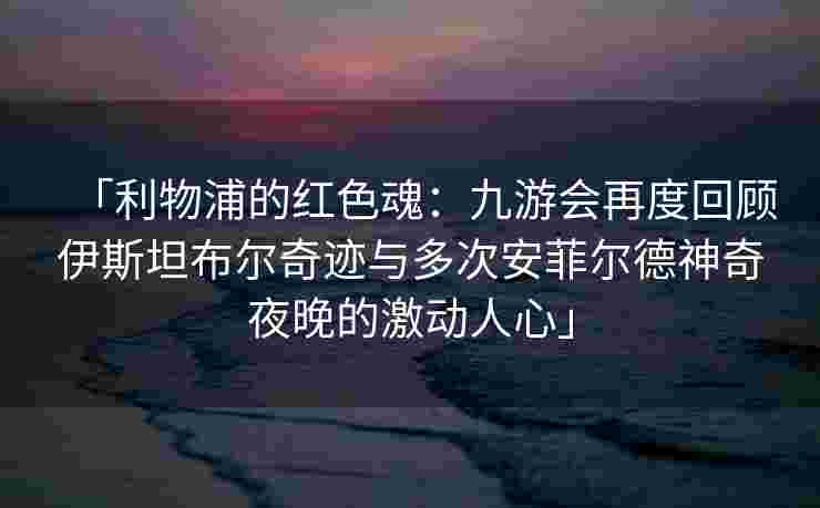 「利物浦的红色魂：九游会再度回顾伊斯坦布尔奇迹与多次安菲尔德神奇夜晚的激动人心」