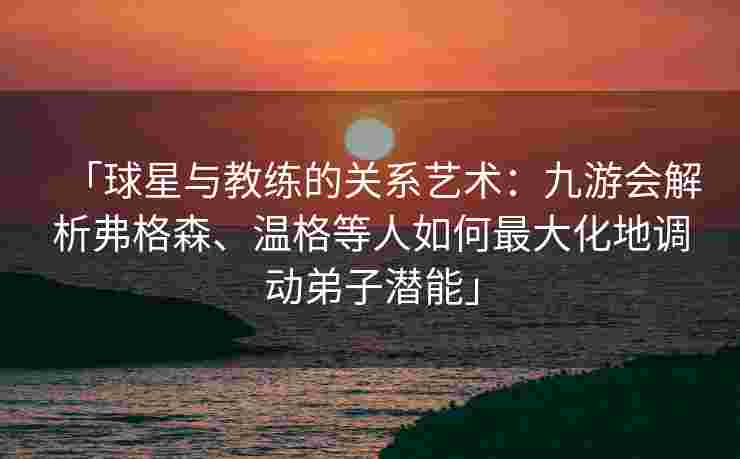 「球星与教练的关系艺术：九游会解析弗格森、温格等人如何最大化地调动弟子潜能」