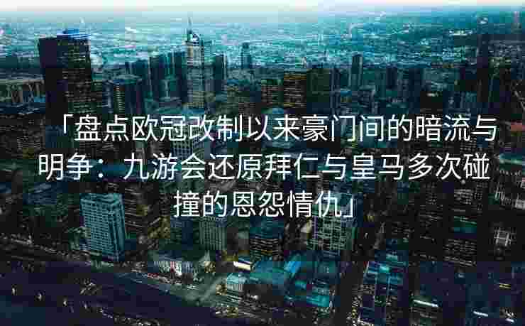 「盘点欧冠改制以来豪门间的暗流与明争：九游会还原拜仁与皇马多次碰撞的恩怨情仇」