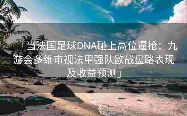 「当法国足球DNA碰上高位逼抢：九游会多维审视法甲强队欧战盘路表现及收益预测」