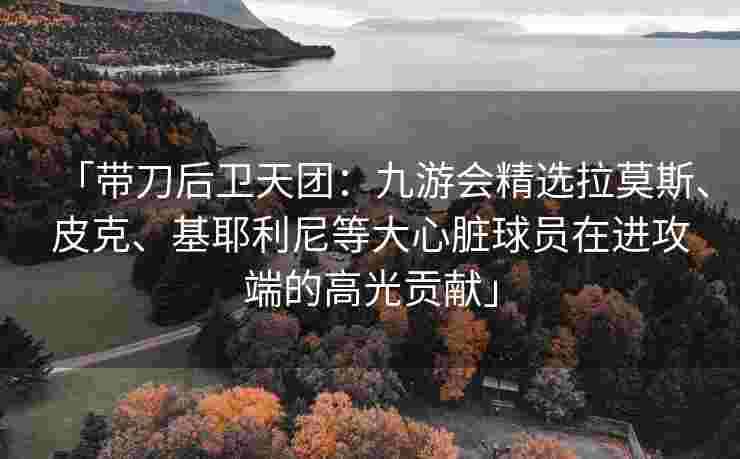 「带刀后卫天团：九游会精选拉莫斯、皮克、基耶利尼等大心脏球员在进攻端的高光贡献」
