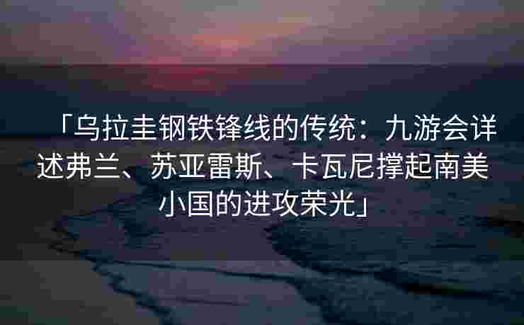 「乌拉圭钢铁锋线的传统：九游会详述弗兰、苏亚雷斯、卡瓦尼撑起南美小国的进攻荣光」