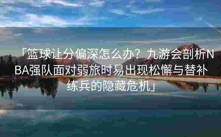 「篮球让分偏深怎么办？九游会剖析NBA强队面对弱旅时易出现松懈与替补练兵的隐藏危机」