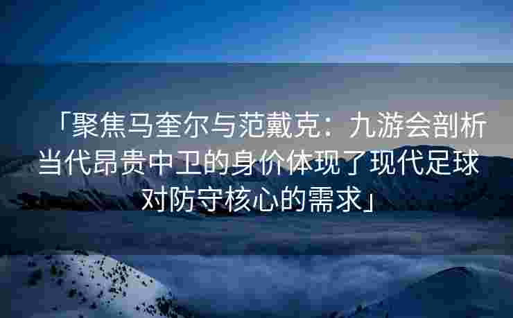 「聚焦马奎尔与范戴克：九游会剖析当代昂贵中卫的身价体现了现代足球对防守核心的需求」