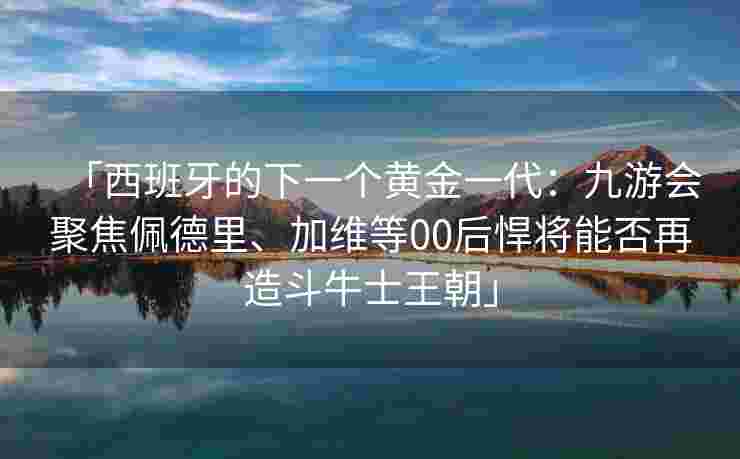 「西班牙的下一个黄金一代：九游会聚焦佩德里、加维等00后悍将能否再造斗牛士王朝」