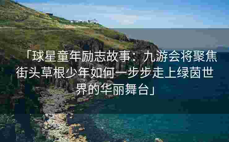「球星童年励志故事：九游会将聚焦街头草根少年如何一步步走上绿茵世界的华丽舞台」