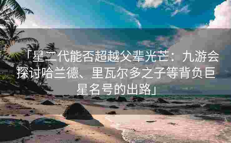 「星二代能否超越父辈光芒：九游会探讨哈兰德、里瓦尔多之子等背负巨星名号的出路」