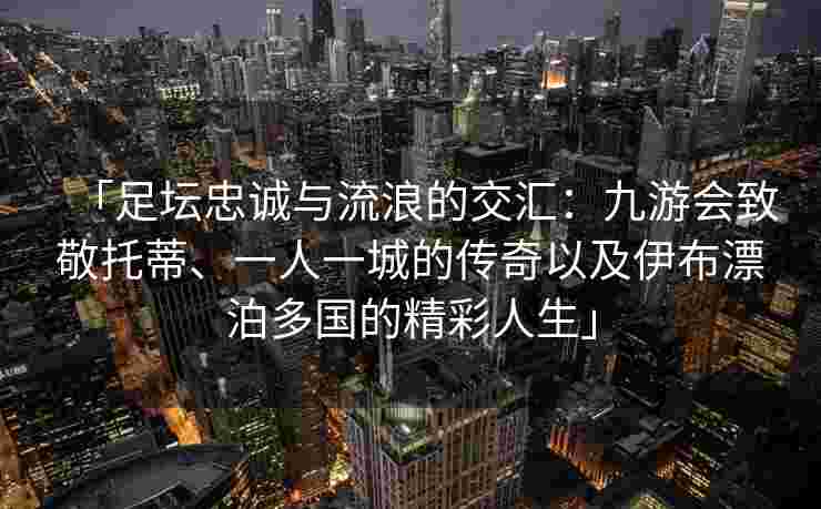 「足坛忠诚与流浪的交汇：九游会致敬托蒂、一人一城的传奇以及伊布漂泊多国的精彩人生」