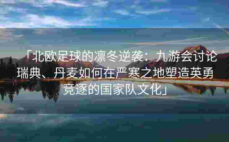「北欧足球的凛冬逆袭：九游会讨论瑞典、丹麦如何在严寒之地塑造英勇竞逐的国家队文化」