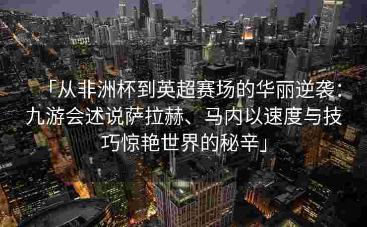 「从非洲杯到英超赛场的华丽逆袭：九游会述说萨拉赫、马内以速度与技巧惊艳世界的秘辛」