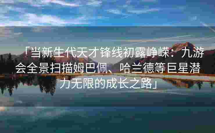 「当新生代天才锋线初露峥嵘：九游会全景扫描姆巴佩、哈兰德等巨星潜力无限的成长之路」