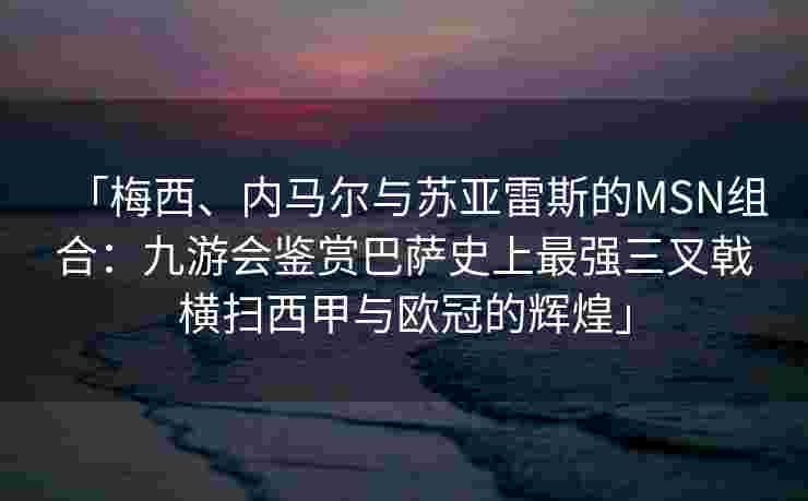 「梅西、内马尔与苏亚雷斯的MSN组合：九游会鉴赏巴萨史上最强三叉戟横扫西甲与欧冠的辉煌」