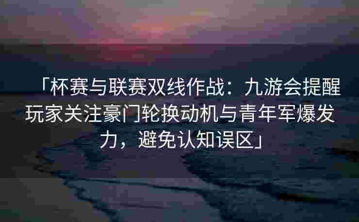 「杯赛与联赛双线作战：九游会提醒玩家关注豪门轮换动机与青年军爆发力，避免认知误区」