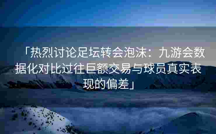 「热烈讨论足坛转会泡沫：九游会数据化对比过往巨额交易与球员真实表现的偏差」