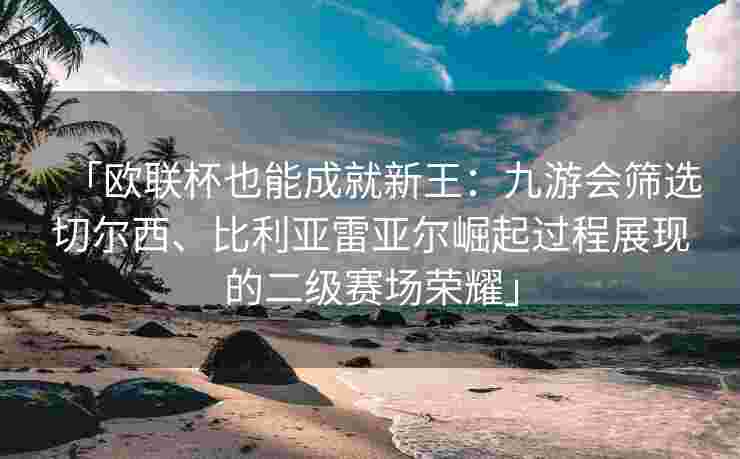 「欧联杯也能成就新王：九游会筛选切尔西、比利亚雷亚尔崛起过程展现的二级赛场荣耀」