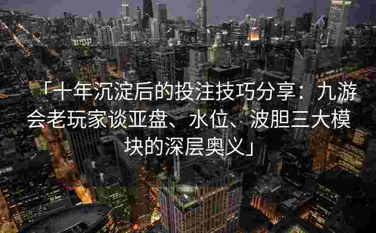 「十年沉淀后的投注技巧分享：九游会老玩家谈亚盘、水位、波胆三大模块的深层奥义」