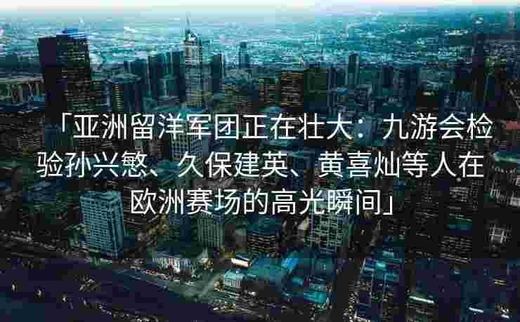 「亚洲留洋军团正在壮大：九游会检验孙兴慜、久保建英、黄喜灿等人在欧洲赛场的高光瞬间」
