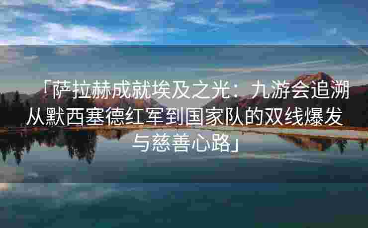 「萨拉赫成就埃及之光：九游会追溯从默西塞德红军到国家队的双线爆发与慈善心路」