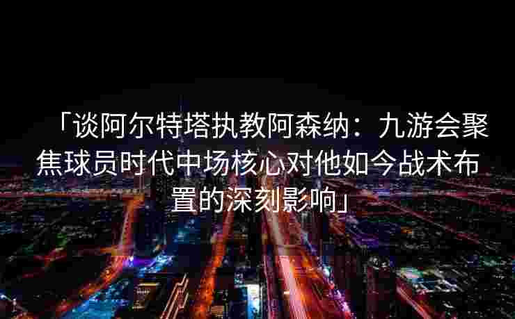 「谈阿尔特塔执教阿森纳：九游会聚焦球员时代中场核心对他如今战术布置的深刻影响」