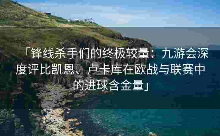 「锋线杀手们的终极较量：九游会深度评比凯恩、卢卡库在欧战与联赛中的进球含金量」