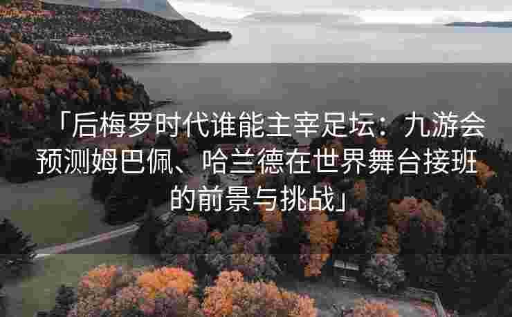 「后梅罗时代谁能主宰足坛：九游会预测姆巴佩、哈兰德在世界舞台接班的前景与挑战」