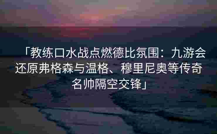 「教练口水战点燃德比氛围：九游会还原弗格森与温格、穆里尼奥等传奇名帅隔空交锋」