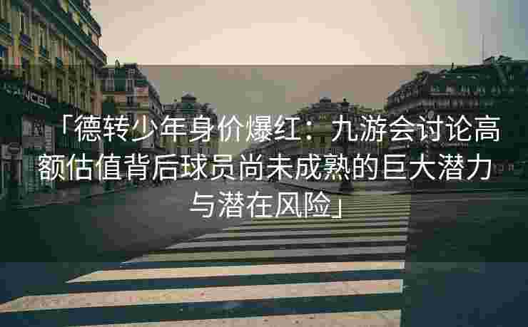 「德转少年身价爆红：九游会讨论高额估值背后球员尚未成熟的巨大潜力与潜在风险」