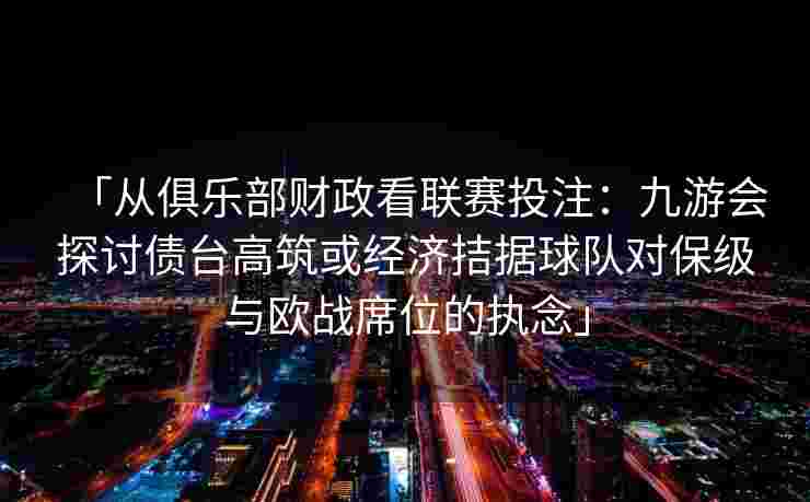 「从俱乐部财政看联赛投注：九游会探讨债台高筑或经济拮据球队对保级与欧战席位的执念」