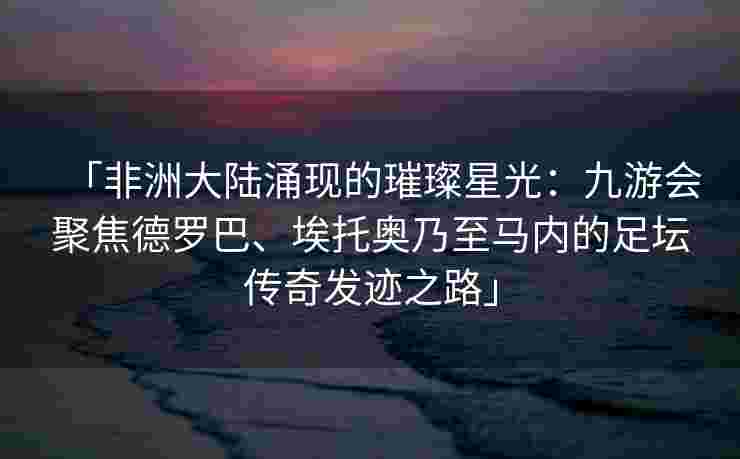「非洲大陆涌现的璀璨星光：九游会聚焦德罗巴、埃托奥乃至马内的足坛传奇发迹之路」