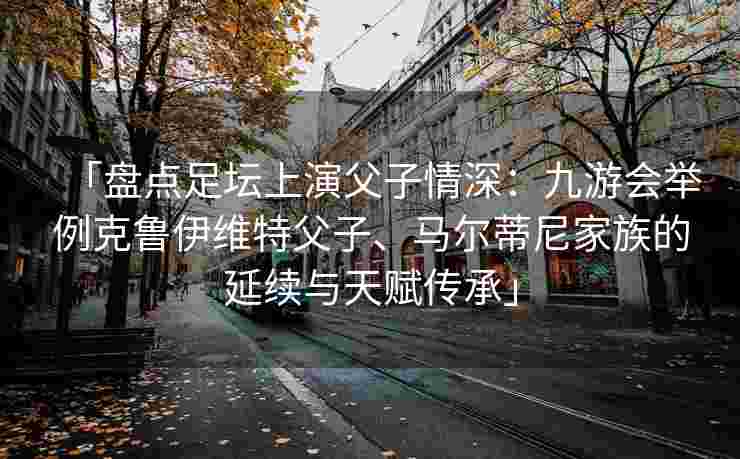 「盘点足坛上演父子情深：九游会举例克鲁伊维特父子、马尔蒂尼家族的延续与天赋传承」