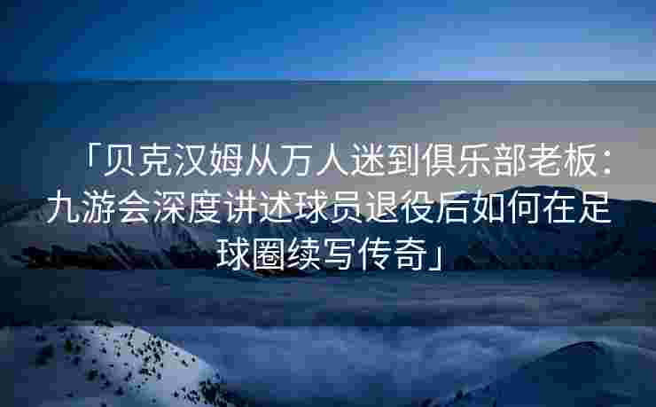 「贝克汉姆从万人迷到俱乐部老板：九游会深度讲述球员退役后如何在足球圈续写传奇」