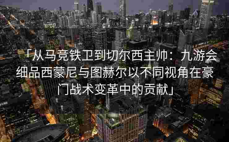 「从马竞铁卫到切尔西主帅：九游会细品西蒙尼与图赫尔以不同视角在豪门战术变革中的贡献」
