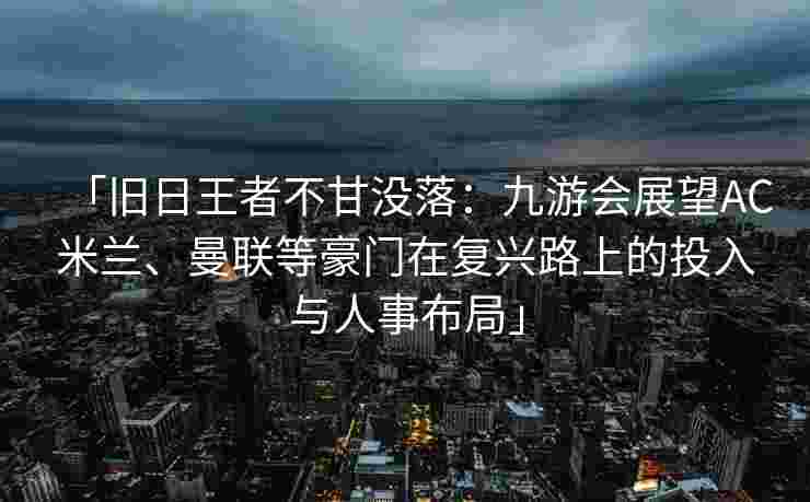 「旧日王者不甘没落：九游会展望AC米兰、曼联等豪门在复兴路上的投入与人事布局」