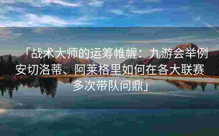 「战术大师的运筹帷幄：九游会举例安切洛蒂、阿莱格里如何在各大联赛多次带队问鼎」