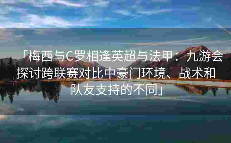 「梅西与C罗相逢英超与法甲：九游会探讨跨联赛对比中豪门环境、战术和队友支持的不同」