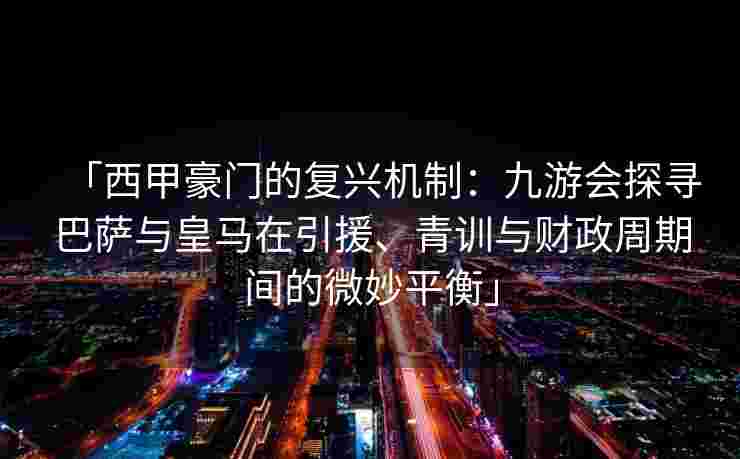 「西甲豪门的复兴机制：九游会探寻巴萨与皇马在引援、青训与财政周期间的微妙平衡」