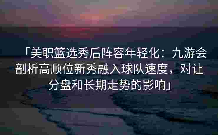 「美职篮选秀后阵容年轻化：九游会剖析高顺位新秀融入球队速度，对让分盘和长期走势的影响」