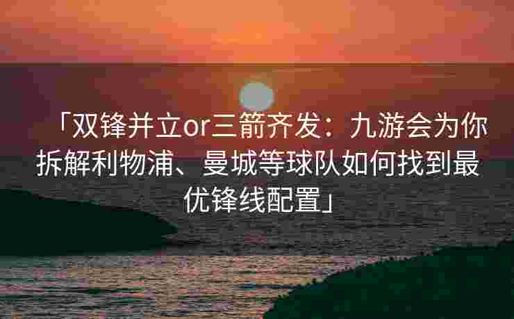 「双锋并立or三箭齐发：九游会为你拆解利物浦、曼城等球队如何找到最优锋线配置」
