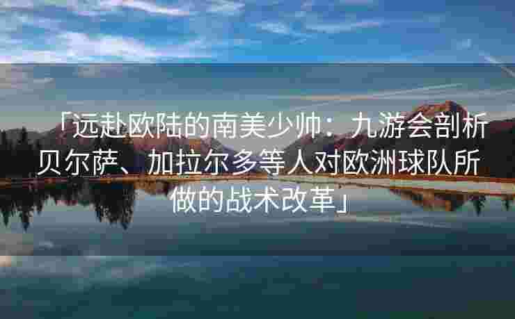 「远赴欧陆的南美少帅：九游会剖析贝尔萨、加拉尔多等人对欧洲球队所做的战术改革」