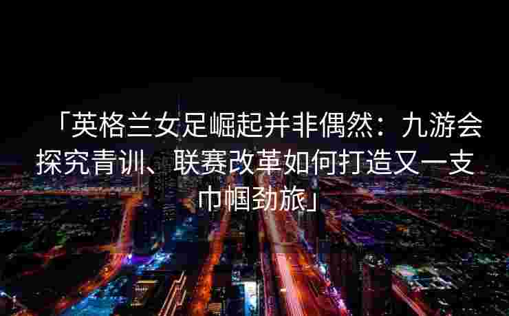 「英格兰女足崛起并非偶然：九游会探究青训、联赛改革如何打造又一支巾帼劲旅」