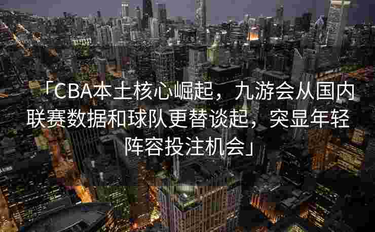 「CBA本土核心崛起，九游会从国内联赛数据和球队更替谈起，突显年轻阵容投注机会」