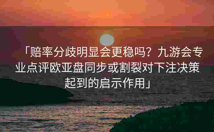 「赔率分歧明显会更稳吗？九游会专业点评欧亚盘同步或割裂对下注决策起到的启示作用」