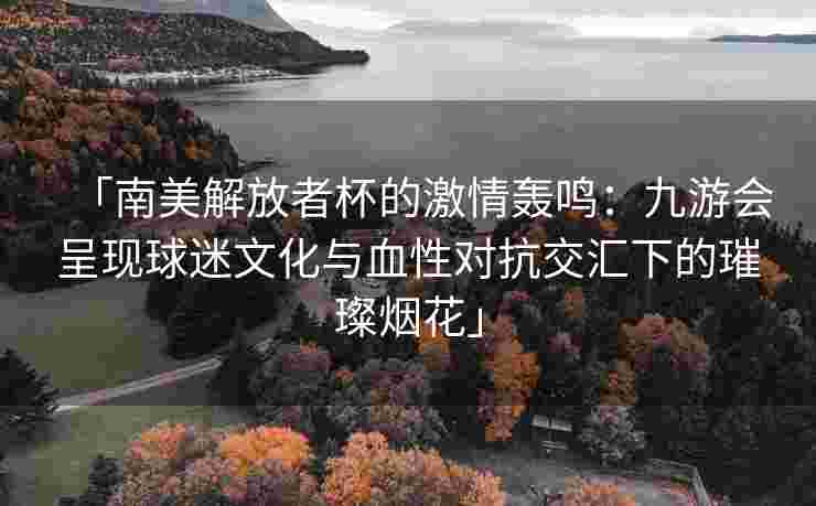 「南美解放者杯的激情轰鸣：九游会呈现球迷文化与血性对抗交汇下的璀璨烟花」