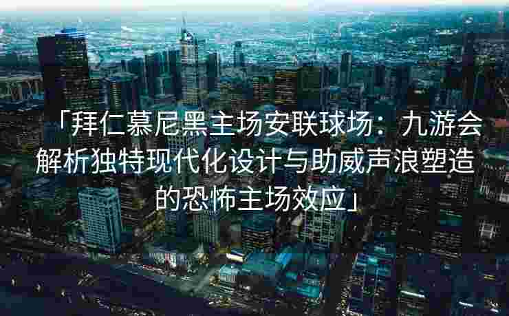 「拜仁慕尼黑主场安联球场：九游会解析独特现代化设计与助威声浪塑造的恐怖主场效应」