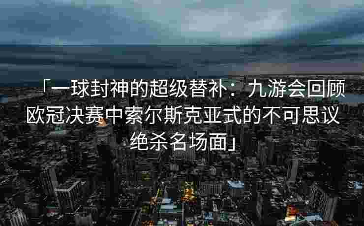 「一球封神的超级替补：九游会回顾欧冠决赛中索尔斯克亚式的不可思议绝杀名场面」