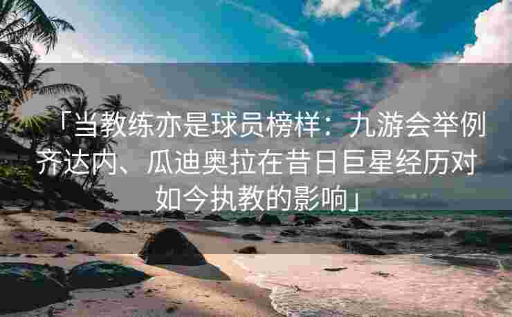 「当教练亦是球员榜样：九游会举例齐达内、瓜迪奥拉在昔日巨星经历对如今执教的影响」