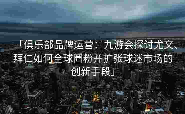 「俱乐部品牌运营：九游会探讨尤文、拜仁如何全球圈粉并扩张球迷市场的创新手段」