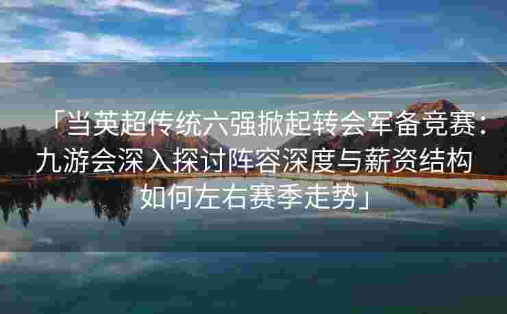 「当英超传统六强掀起转会军备竞赛：九游会深入探讨阵容深度与薪资结构如何左右赛季走势」