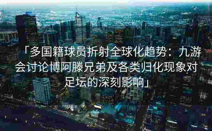 「多国籍球员折射全球化趋势：九游会讨论博阿滕兄弟及各类归化现象对足坛的深刻影响」