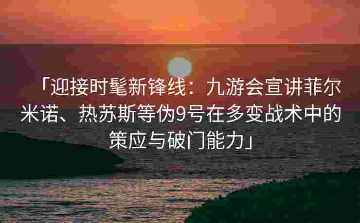 「迎接时髦新锋线：九游会宣讲菲尔米诺、热苏斯等伪9号在多变战术中的策应与破门能力」